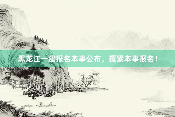 黑龙江一建报名本事公布，攥紧本事报名！