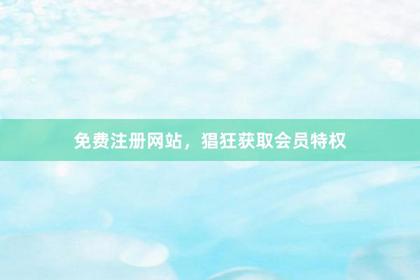免费注册网站，猖狂获取会员特权