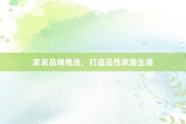 家装品牌推选，打造品性家居生涯