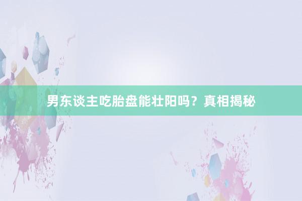 男东谈主吃胎盘能壮阳吗？真相揭秘