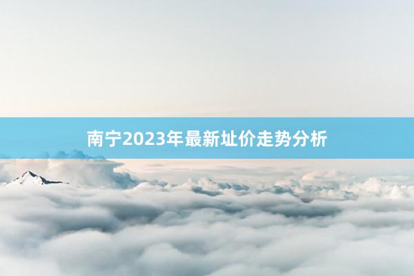 南宁2023年最新址价走势分析