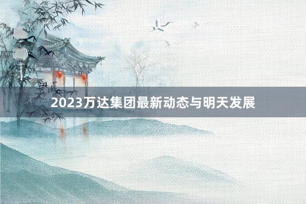 2023万达集团最新动态与明天发展